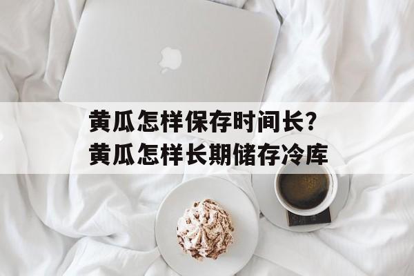黄瓜怎样保存时间长？黄瓜怎样长期储存冷库-第1张图片-