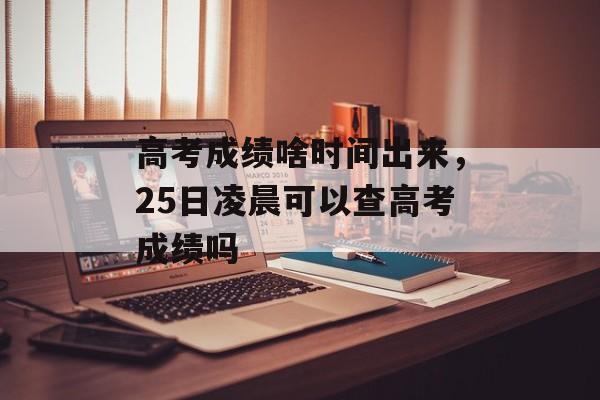 高考成绩啥时间出来，25日凌晨可以查高考成绩吗-第1张图片-