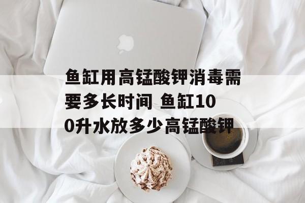 鱼缸用高锰酸钾消毒需要多长时间 鱼缸100升水放多少高锰酸钾-第1张图片-