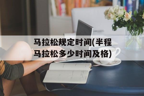 马拉松规定时间(半程马拉松多少时间及格)-第1张图片-
