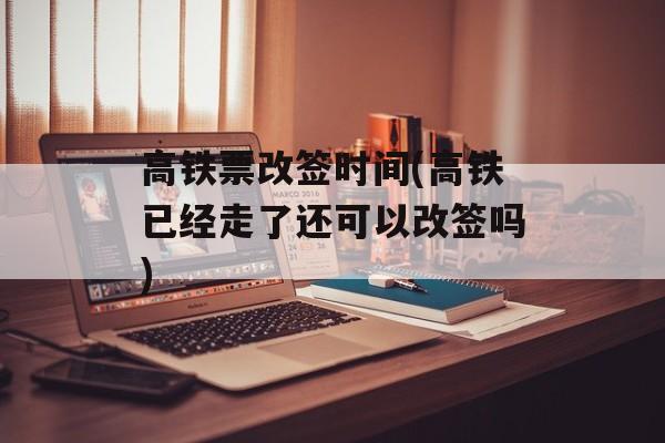 高铁票改签时间(高铁已经走了还可以改签吗)-第1张图片-
