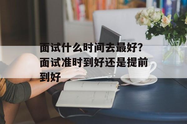 面试什么时间去最好？面试准时到好还是提前到好-第1张图片-
