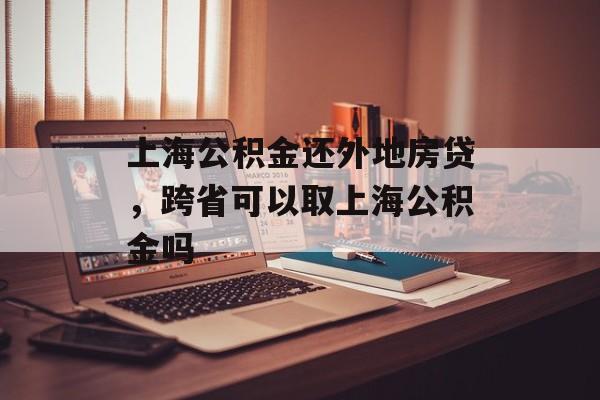 上海公积金还外地房贷，跨省可以取上海公积金吗-第1张图片-