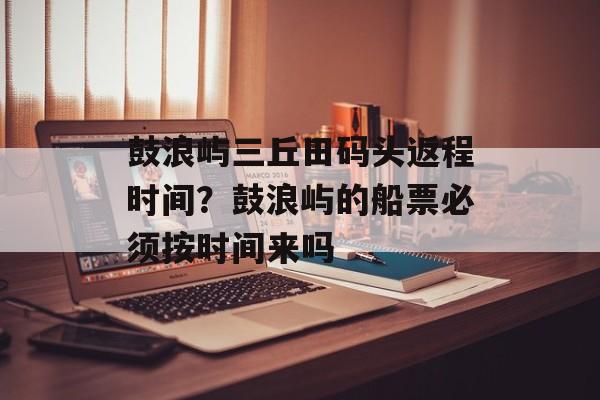 鼓浪屿三丘田码头返程时间？鼓浪屿的船票必须按时间来吗-第1张图片-