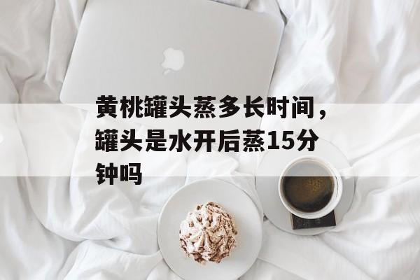 黄桃罐头蒸多长时间，罐头是水开后蒸15分钟吗-第1张图片-