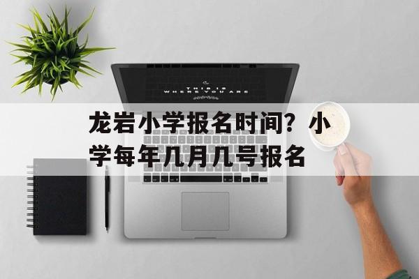 龙岩小学报名时间？小学每年几月几号报名-第1张图片-