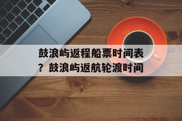 鼓浪屿返程船票时间表？鼓浪屿返航轮渡时间-第1张图片-