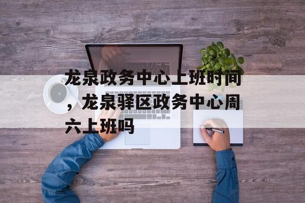 龙泉政务中心上班时间，龙泉驿区政务中心周六上班吗-第1张图片-