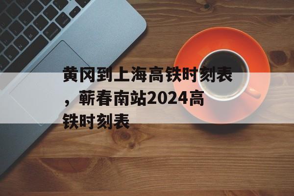 黄冈到上海高铁时刻表，蕲春南站2024高铁时刻表-第1张图片-