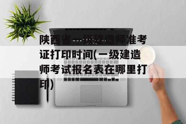 陕西省一级建造师准考证打印时间(一级建造师考试报名表在哪里打印)-第1张图片-