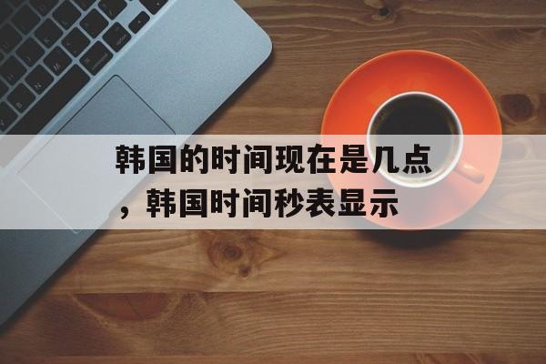 韩国的时间现在是几点，韩国时间秒表显示-第1张图片-
