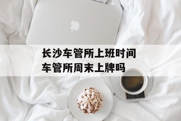 长沙车管所上班时间 车管所周末上牌吗-第1张图片-