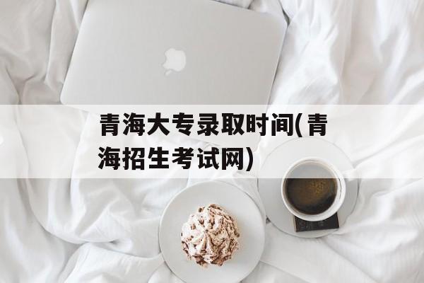 青海大专录取时间(青海招生考试网)-第1张图片-