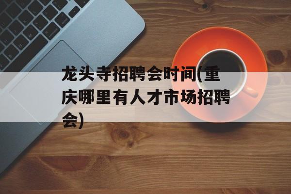 龙头寺招聘会时间(重庆哪里有人才市场招聘会)-第1张图片-
