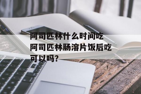 阿司匹林什么时间吃 阿司匹林肠溶片饭后吃可以吗？-第1张图片-