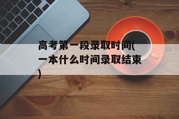 高考第一段录取时间(一本什么时间录取结束)-第1张图片-