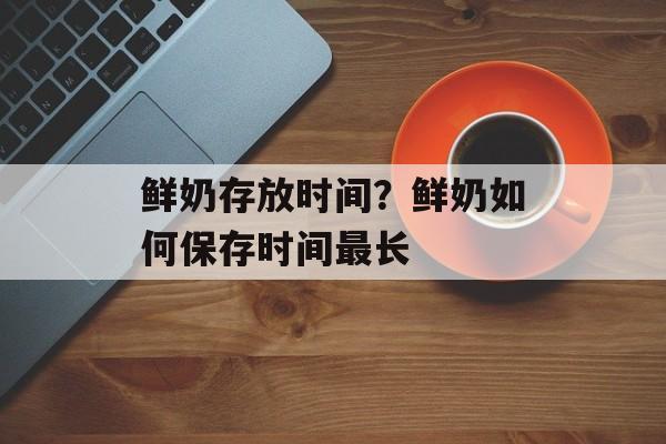 鲜奶存放时间？鲜奶如何保存时间最长-第1张图片-
