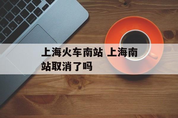 上海火车南站 上海南站取消了吗-第1张图片-