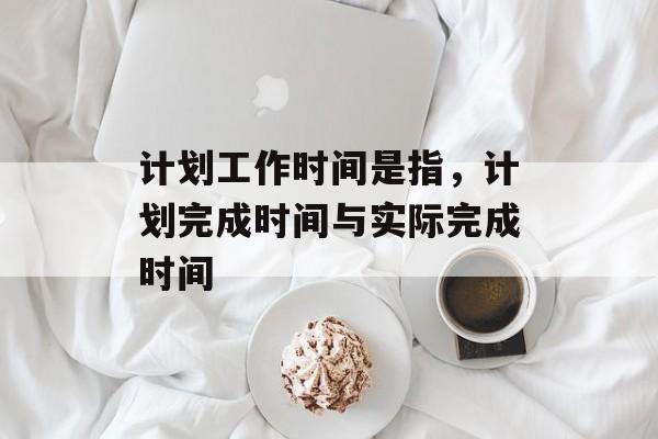 计划工作时间是指，计划完成时间与实际完成时间-第1张图片-