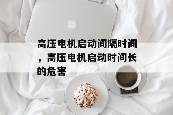 高压电机启动间隔时间，高压电机启动时间长的危害-第1张图片-