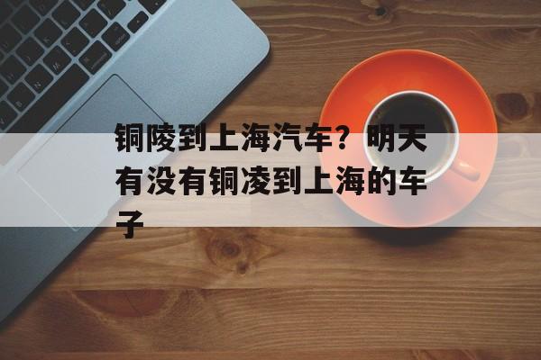 铜陵到上海汽车？明天有没有铜凌到上海的车子-第1张图片-