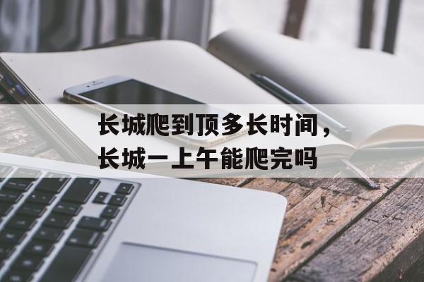 长城爬到顶多长时间，长城一上午能爬完吗-第1张图片-