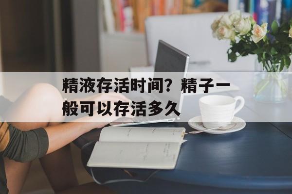 精液存活时间？精子一般可以存活多久-第1张图片-