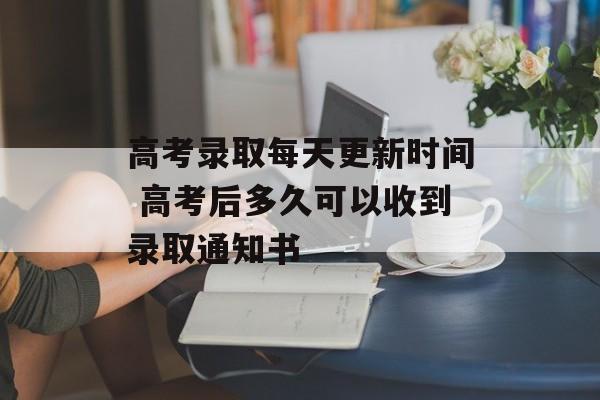 高考录取每天更新时间 高考后多久可以收到录取通知书-第1张图片-