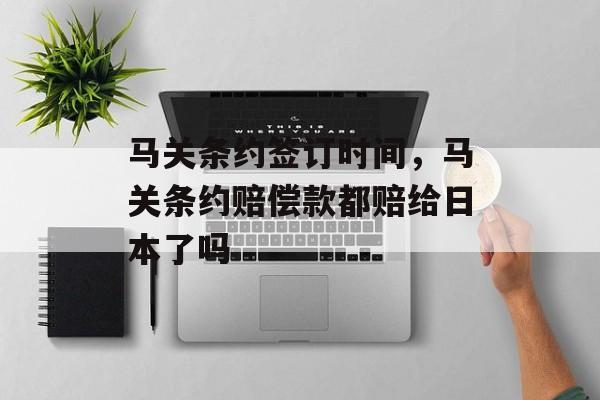 马关条约签订时间，马关条约赔偿款都赔给日本了吗-第1张图片-