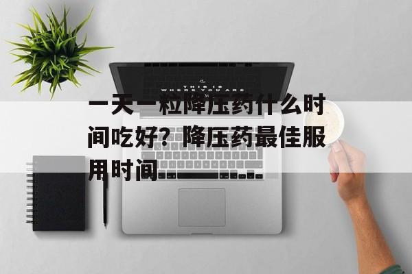 一天一粒降压药什么时间吃好？降压药最佳服用时间-第1张图片-