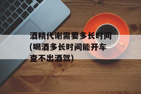 酒精代谢需要多长时间(喝酒多长时间能开车查不出酒驾)-第1张图片-