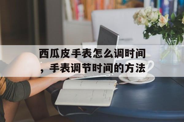 西瓜皮手表怎么调时间，手表调节时间的方法-第1张图片-