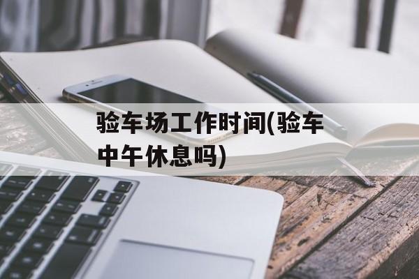 验车场工作时间(验车中午休息吗)-第1张图片-