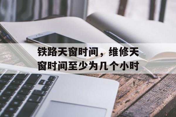 铁路天窗时间，维修天窗时间至少为几个小时-第1张图片-