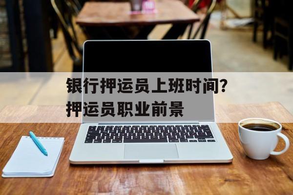 银行押运员上班时间？押运员职业前景-第1张图片-
