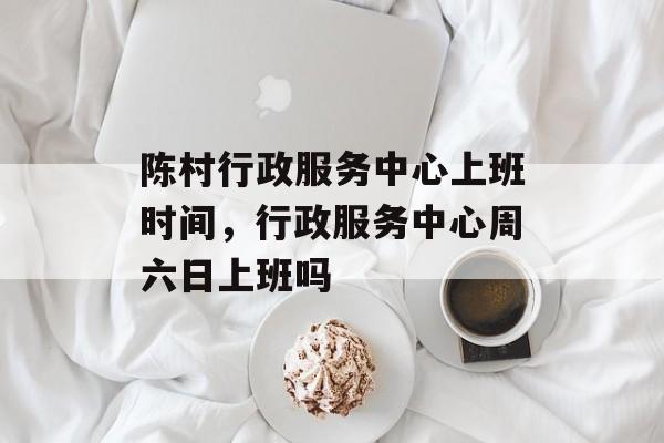 陈村行政服务中心上班时间，行政服务中心周六日上班吗-第1张图片-