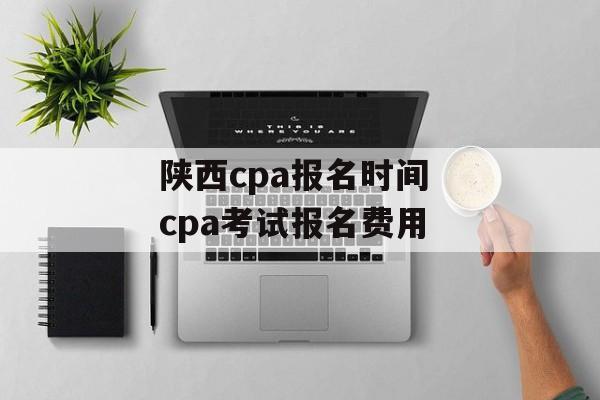 陕西cpa报名时间 cpa考试报名费用-第1张图片-