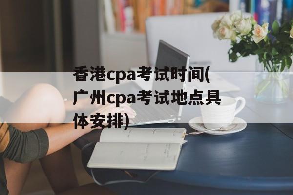 香港cpa考试时间(广州cpa考试地点具体安排)-第1张图片-