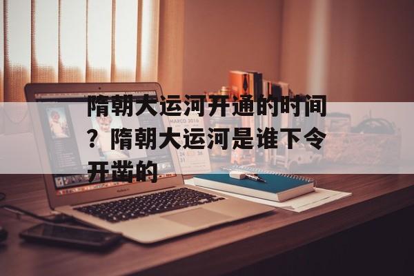 隋朝大运河开通的时间？隋朝大运河是谁下令开凿的-第1张图片-