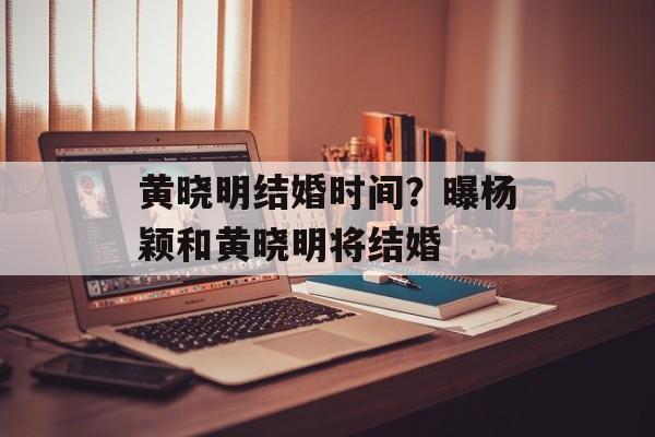 黄晓明结婚时间？曝杨颖和黄晓明将结婚-第1张图片-