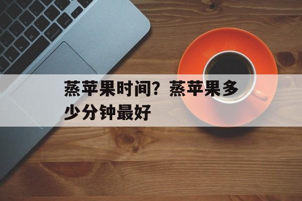 蒸苹果时间？蒸苹果多少分钟最好-第1张图片-