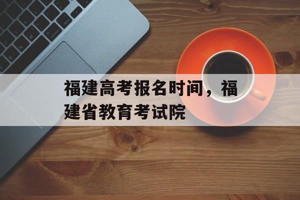 福建高考报名时间，福建省教育考试院-第1张图片-