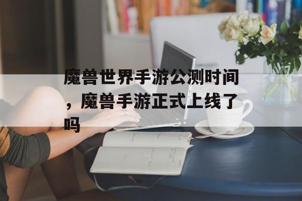 魔兽世界手游公测时间，魔兽手游正式上线了吗-第1张图片-