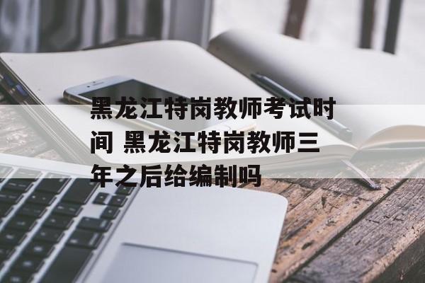 黑龙江特岗教师考试时间 黑龙江特岗教师三年之后给编制吗-第1张图片-