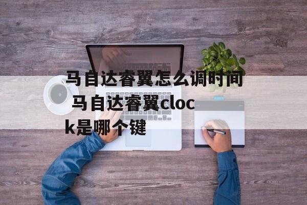 马自达睿翼怎么调时间 马自达睿翼clock是哪个键-第1张图片-