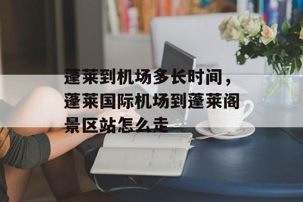 蓬莱到机场多长时间，蓬莱国际机场到蓬莱阁景区站怎么走-第1张图片-