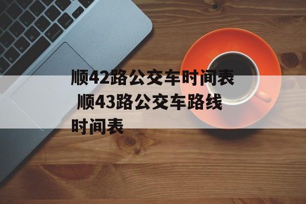 顺42路公交车时间表 顺43路公交车路线时间表-第1张图片-