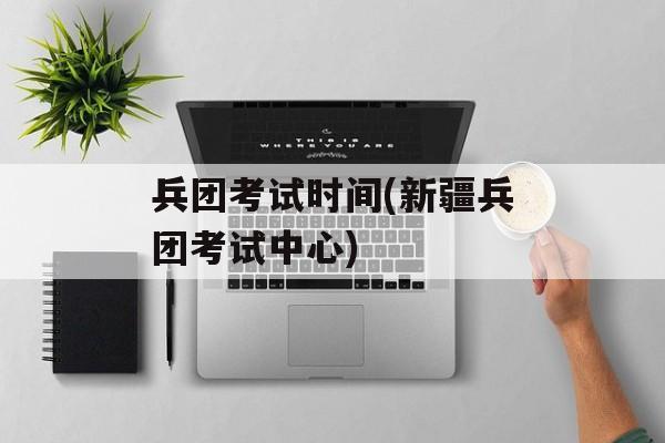 兵团考试时间(新疆兵团考试中心)-第1张图片-