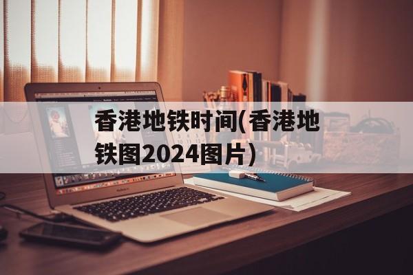 香港地铁时间(香港地铁图2024图片)-第1张图片-