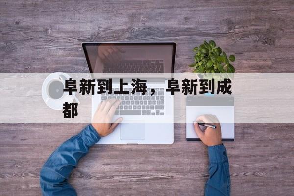 阜新到上海，阜新到成都-第1张图片-